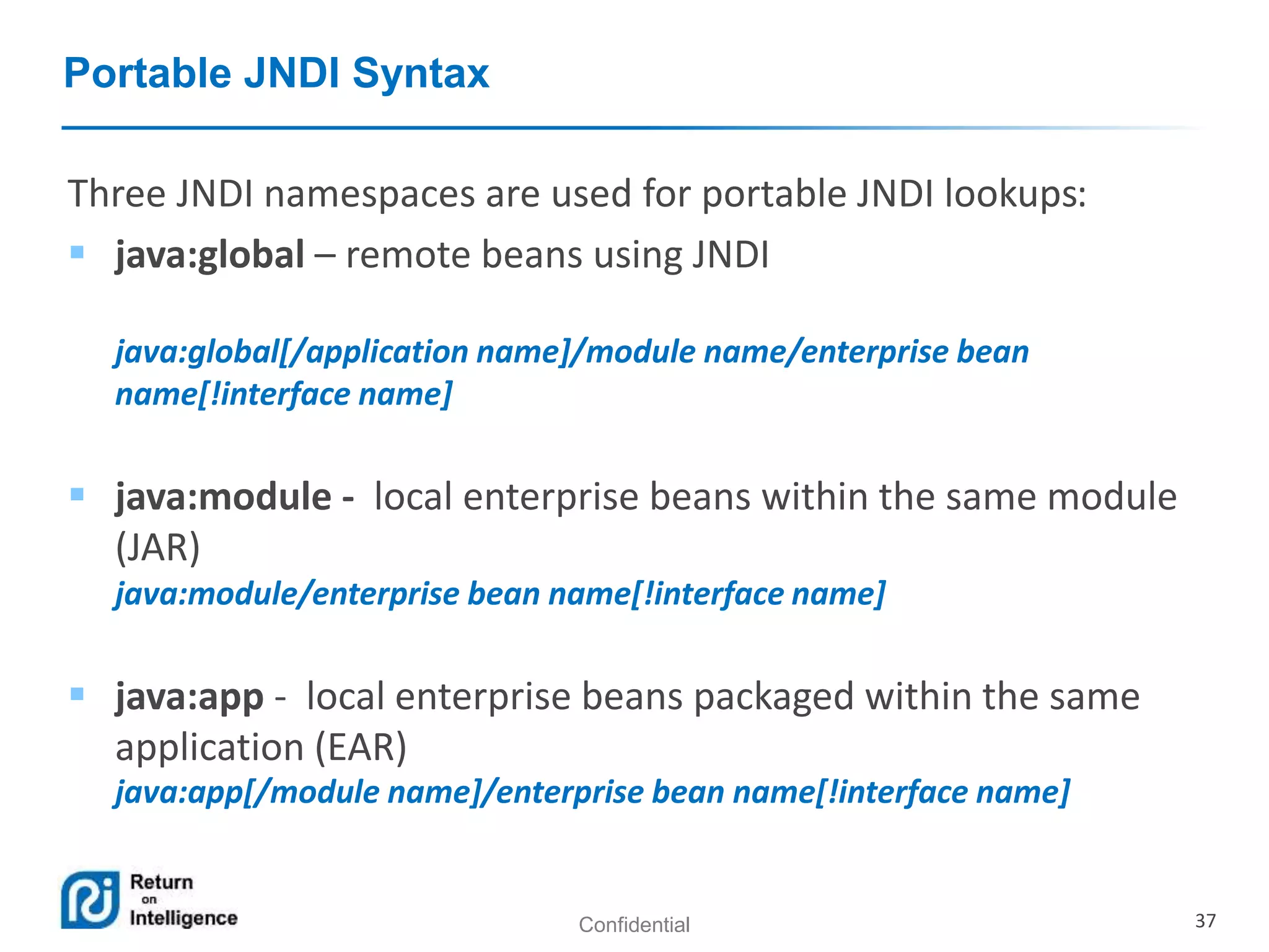 Confidential 37
Portable JNDI Syntax
Three JNDI namespaces are used for portable JNDI lookups:
 java:global – remote beans using JNDI
java:global[/application name]/module name/enterprise bean
name[!interface name]
 java:module - local enterprise beans within the same module
(JAR)
java:module/enterprise bean name[!interface name]
 java:app - local enterprise beans packaged within the same
application (EAR)
java:app[/module name]/enterprise bean name[!interface name]
 