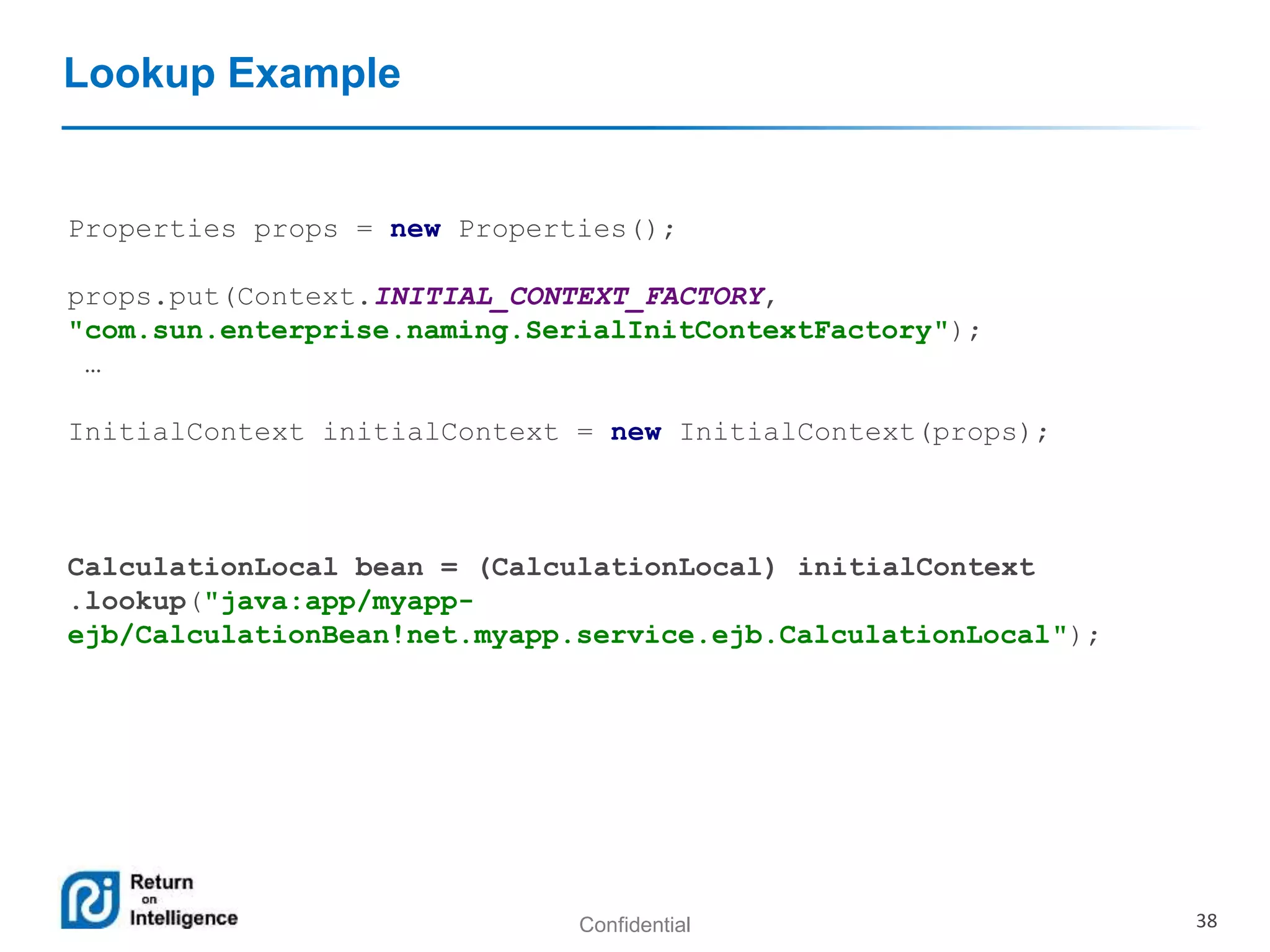 Confidential 38
Lookup Example
Properties props = new Properties();
props.put(Context.INITIAL_CONTEXT_FACTORY,
"com.sun.enterprise.naming.SerialInitContextFactory");
…
InitialContext initialContext = new InitialContext(props);
CalculationLocal bean = (CalculationLocal) initialContext
.lookup("java:app/myapp-
ejb/CalculationBean!net.myapp.service.ejb.CalculationLocal");
 