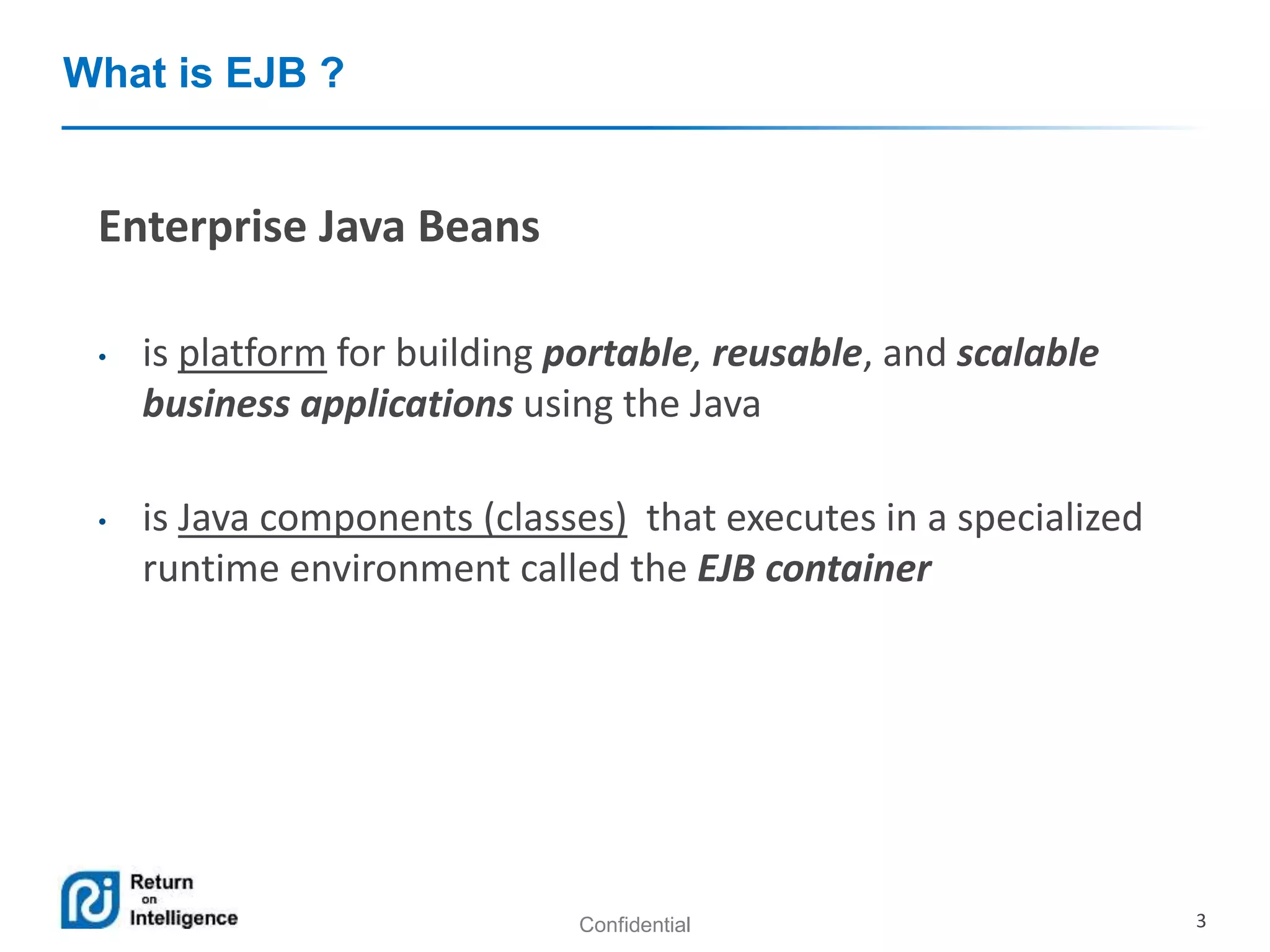 Confidential 3
What is EJB ?
Enterprise Java Beans
• is platform for building portable, reusable, and scalable
business applications using the Java
• is Java components (classes) that executes in a specialized
runtime environment called the EJB container
 
