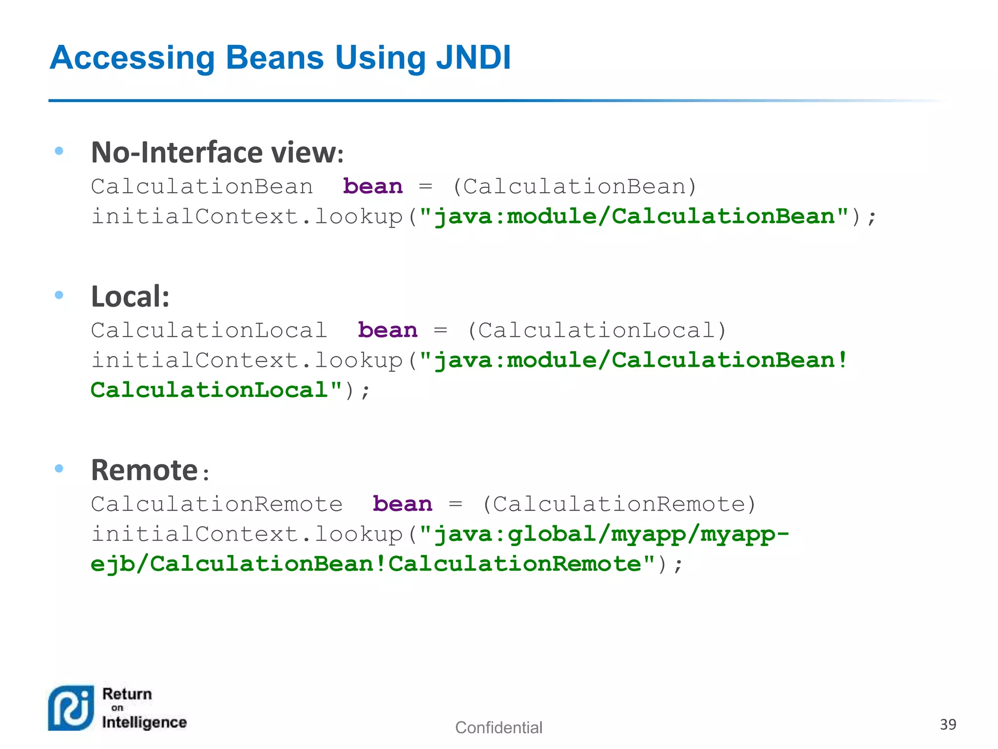 Confidential 39
Accessing Beans Using JNDI
• No-Interface view:
CalculationBean bean = (CalculationBean)
initialContext.lookup("java:module/CalculationBean");
• Local:
CalculationLocal bean = (CalculationLocal)
initialContext.lookup("java:module/CalculationBean!
CalculationLocal");
• Remote:
CalculationRemote bean = (CalculationRemote)
initialContext.lookup("java:global/myapp/myapp-
ejb/CalculationBean!CalculationRemote");
 