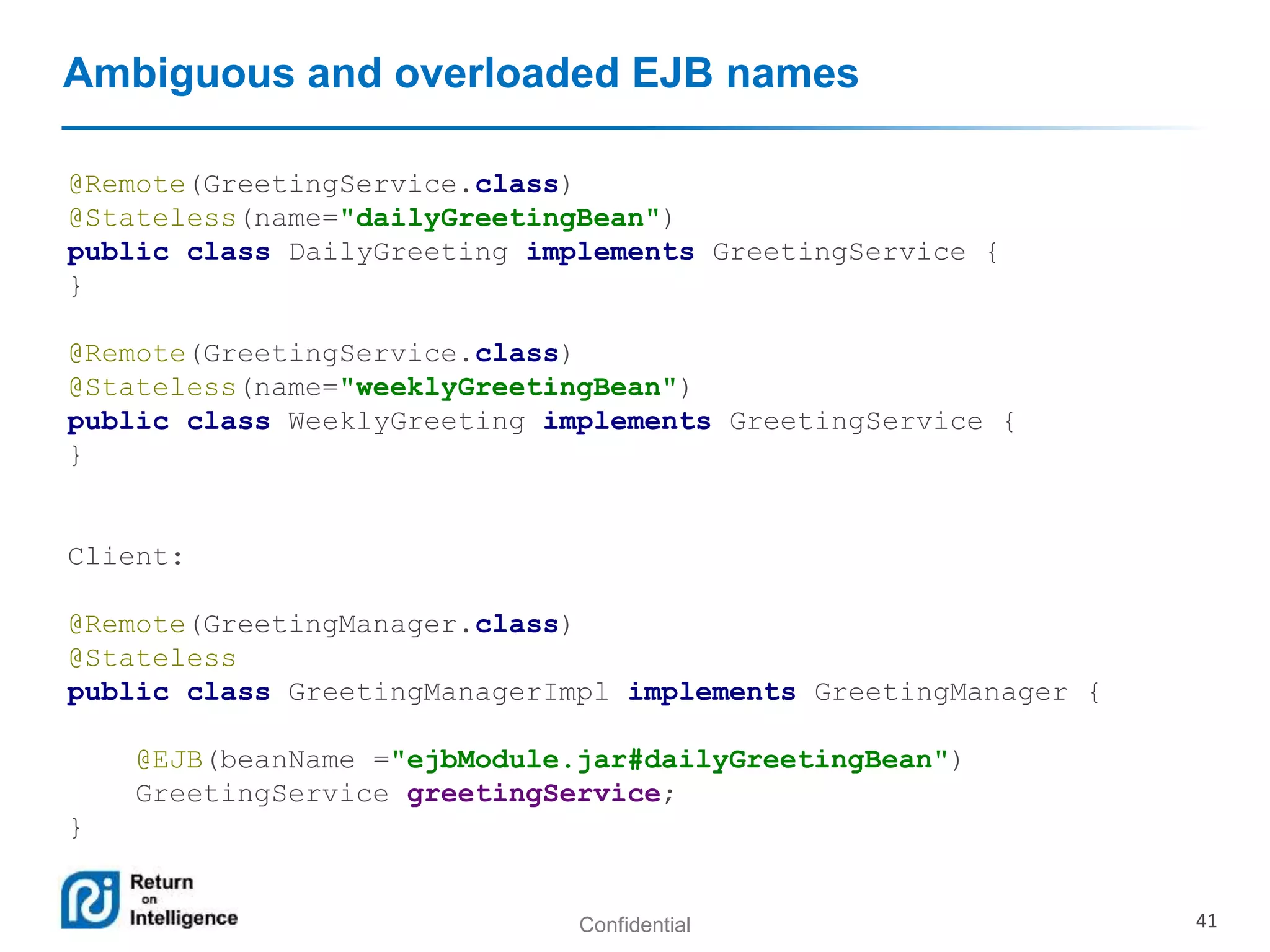 Confidential 41
Ambiguous and overloaded EJB names
@Remote(GreetingService.class)
@Stateless(name="dailyGreetingBean")
public class DailyGreeting implements GreetingService {
}
@Remote(GreetingService.class)
@Stateless(name="weeklyGreetingBean")
public class WeeklyGreeting implements GreetingService {
}
Client:
@Remote(GreetingManager.class)
@Stateless
public class GreetingManagerImpl implements GreetingManager {
@EJB(beanName ="ejbModule.jar#dailyGreetingBean")
GreetingService greetingService;
}
 