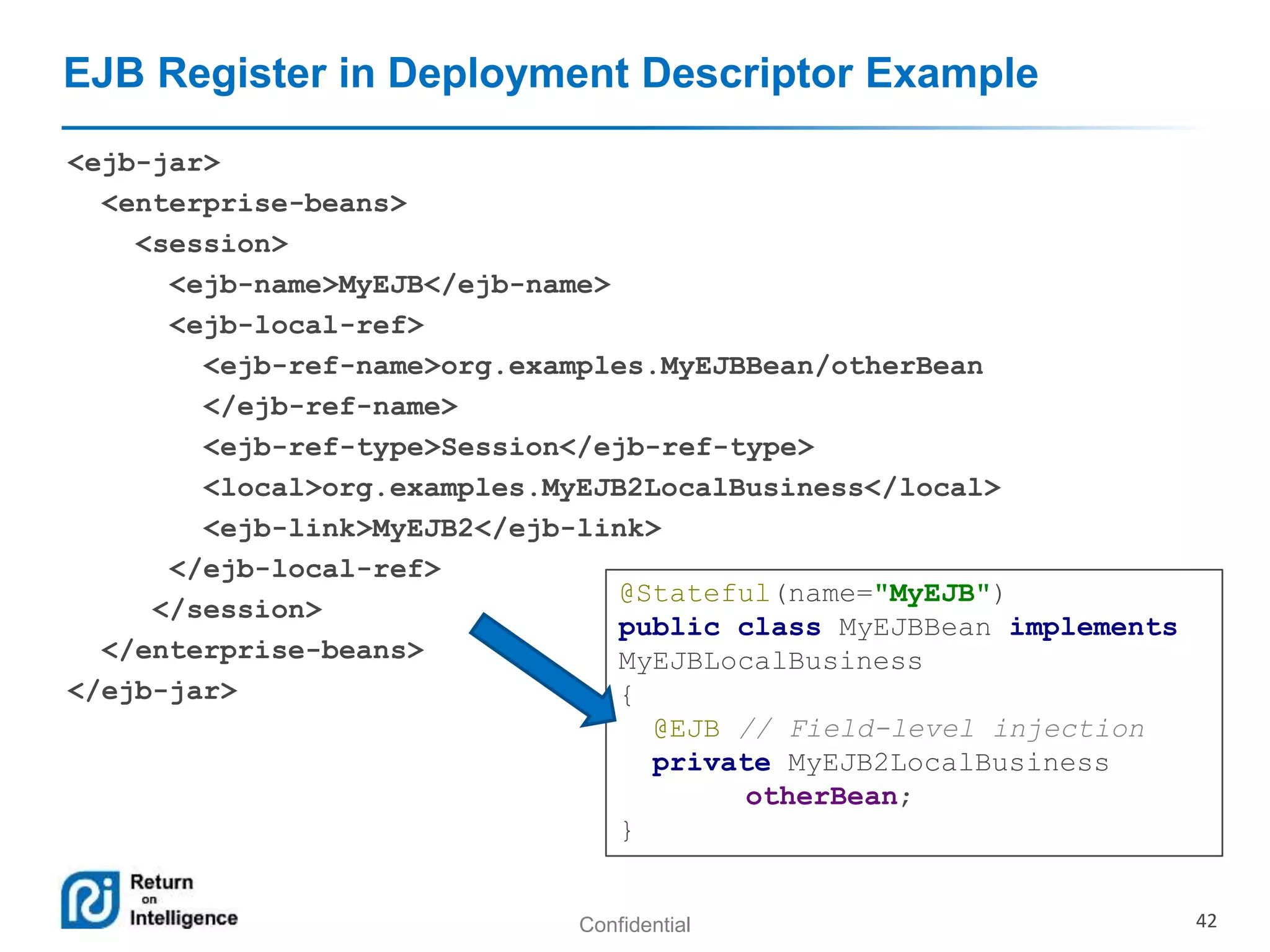 Confidential 42
EJB Register in Deployment Descriptor Example
<ejb-jar>
<enterprise-beans>
<session>
<ejb-name>MyEJB</ejb-name>
<ejb-local-ref>
<ejb-ref-name>org.examples.MyEJBBean/otherBean
</ejb-ref-name>
<ejb-ref-type>Session</ejb-ref-type>
<local>org.examples.MyEJB2LocalBusiness</local>
<ejb-link>MyEJB2</ejb-link>
</ejb-local-ref>
</session>
</enterprise-beans>
</ejb-jar>
@Stateful(name="MyEJB")
public class MyEJBBean implements
MyEJBLocalBusiness
{
@EJB // Field-level injection
private MyEJB2LocalBusiness
otherBean;
}
 