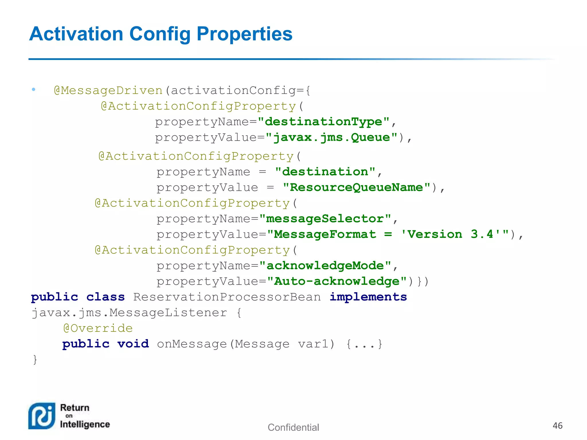 Confidential 46
Activation Config Properties
• @MessageDriven(activationConfig={
@ActivationConfigProperty(
propertyName="destinationType",
propertyValue="javax.jms.Queue"),
@ActivationConfigProperty(
propertyName = "destination",
propertyValue = "ResourceQueueName"),
@ActivationConfigProperty(
propertyName="messageSelector",
propertyValue="MessageFormat = 'Version 3.4'"),
@ActivationConfigProperty(
propertyName="acknowledgeMode",
propertyValue="Auto-acknowledge")})
public class ReservationProcessorBean implements
javax.jms.MessageListener {
@Override
public void onMessage(Message var1) {...}
}
 