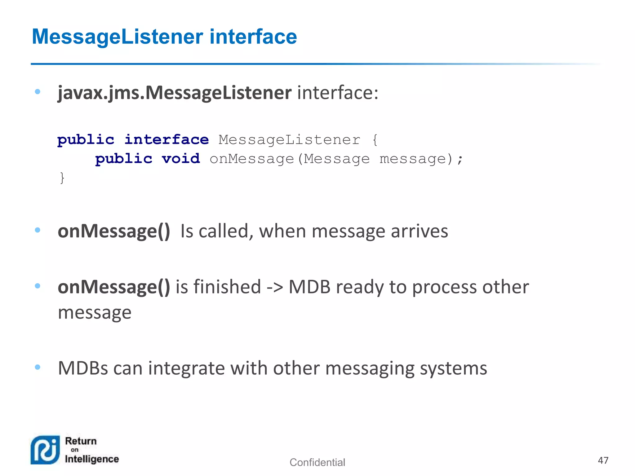 Confidential 47
MessageListener interface
• javax.jms.MessageListener interface:
public interface MessageListener {
public void onMessage(Message message);
}
• onMessage() Is called, when message arrives
• onMessage() is finished -> MDB ready to process other
message
• MDBs can integrate with other messaging systems
 
