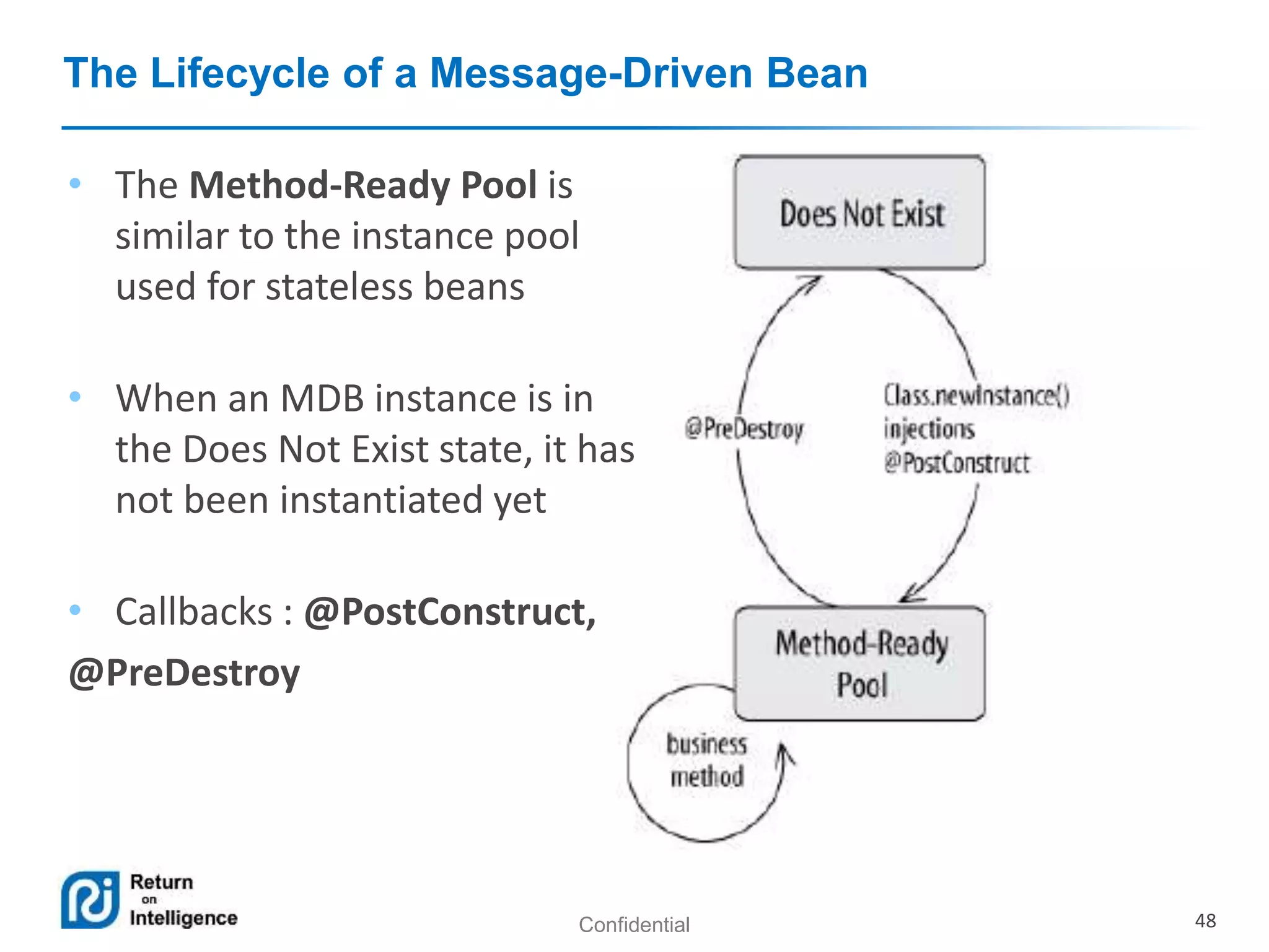 Confidential 48
The Lifecycle of a Message-Driven Bean
• The Method-Ready Pool is
similar to the instance pool
used for stateless beans
• When an MDB instance is in
the Does Not Exist state, it has
not been instantiated yet
• Callbacks : @PostConstruct,
@PreDestroy
 