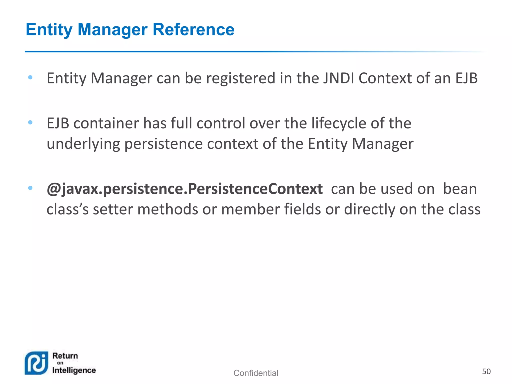 Confidential 50
Entity Manager Reference
• Entity Manager can be registered in the JNDI Context of an EJB
• EJB container has full control over the lifecycle of the
underlying persistence context of the Entity Manager
• @javax.persistence.PersistenceContext can be used on bean
class’s setter methods or member fields or directly on the class
 