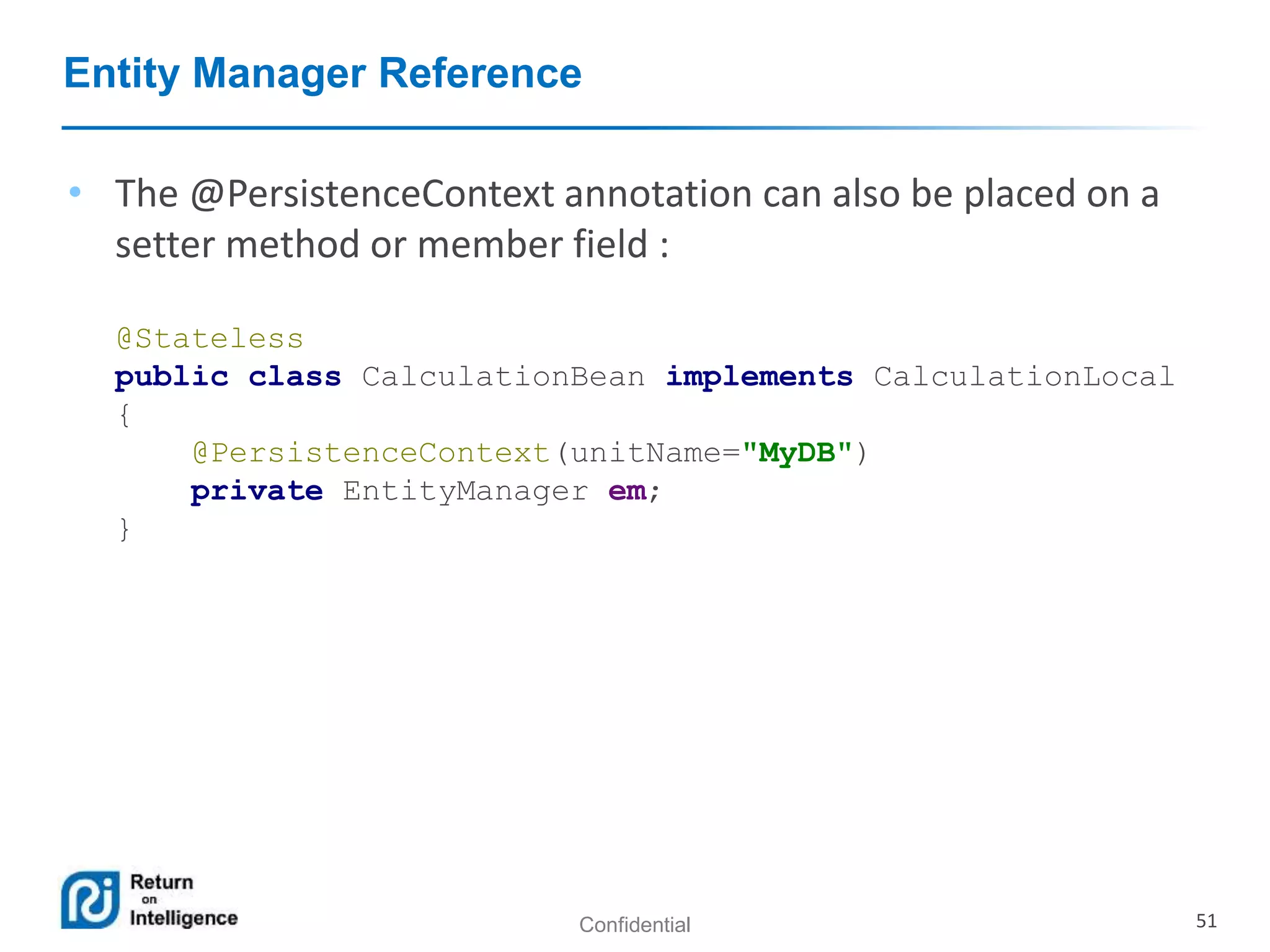 Confidential 51
Entity Manager Reference
• The @PersistenceContext annotation can also be placed on a
setter method or member field :
@Stateless
public class CalculationBean implements CalculationLocal
{
@PersistenceContext(unitName="MyDB")
private EntityManager em;
}
 