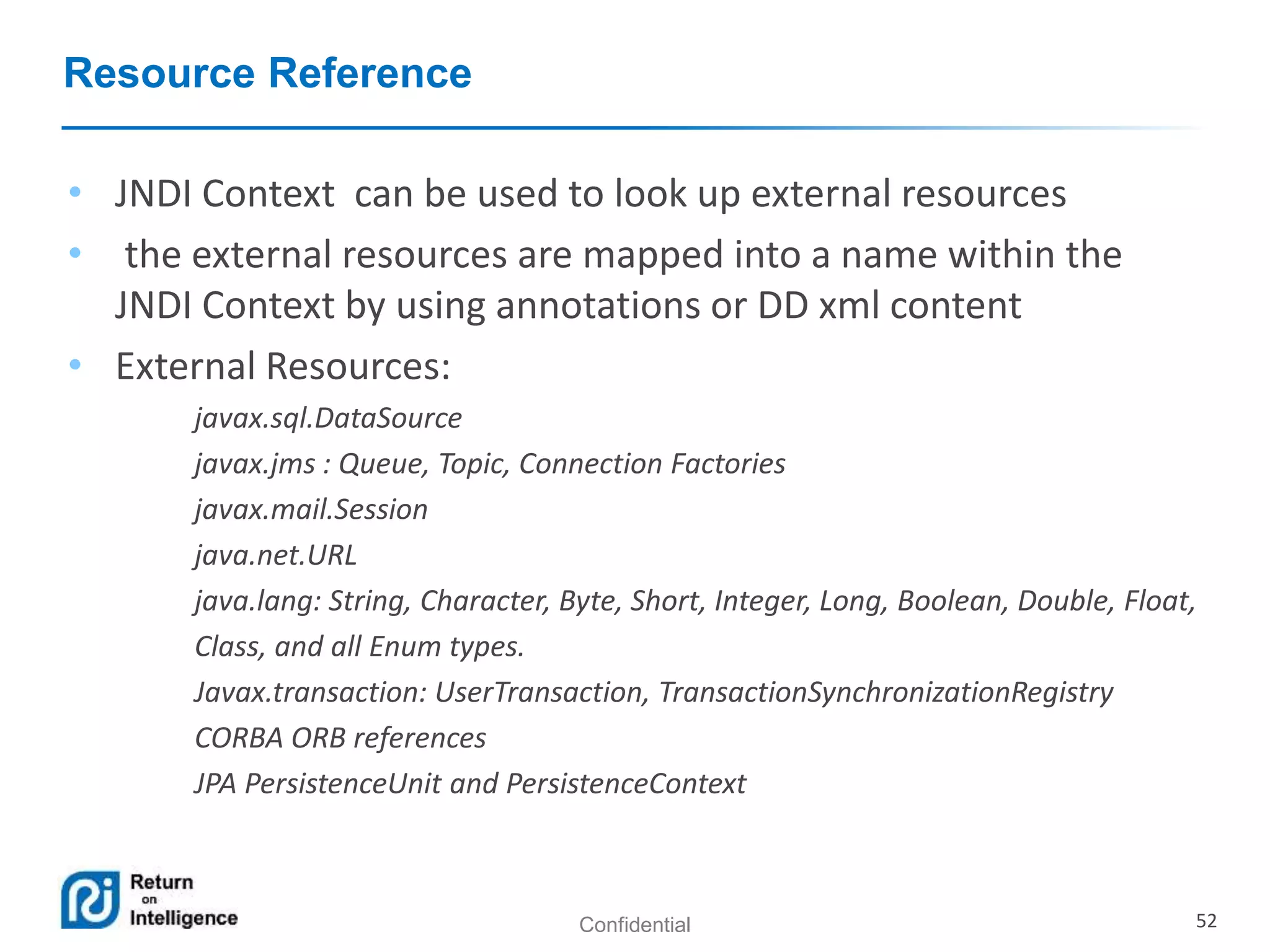 Confidential 52
Resource Reference
• JNDI Context can be used to look up external resources
• the external resources are mapped into a name within the
JNDI Context by using annotations or DD xml content
• External Resources:
javax.sql.DataSource
javax.jms : Queue, Topic, Connection Factories
javax.mail.Session
java.net.URL
java.lang: String, Character, Byte, Short, Integer, Long, Boolean, Double, Float,
Class, and all Enum types.
Javax.transaction: UserTransaction, TransactionSynchronizationRegistry
CORBA ORB references
JPA PersistenceUnit and PersistenceContext
 