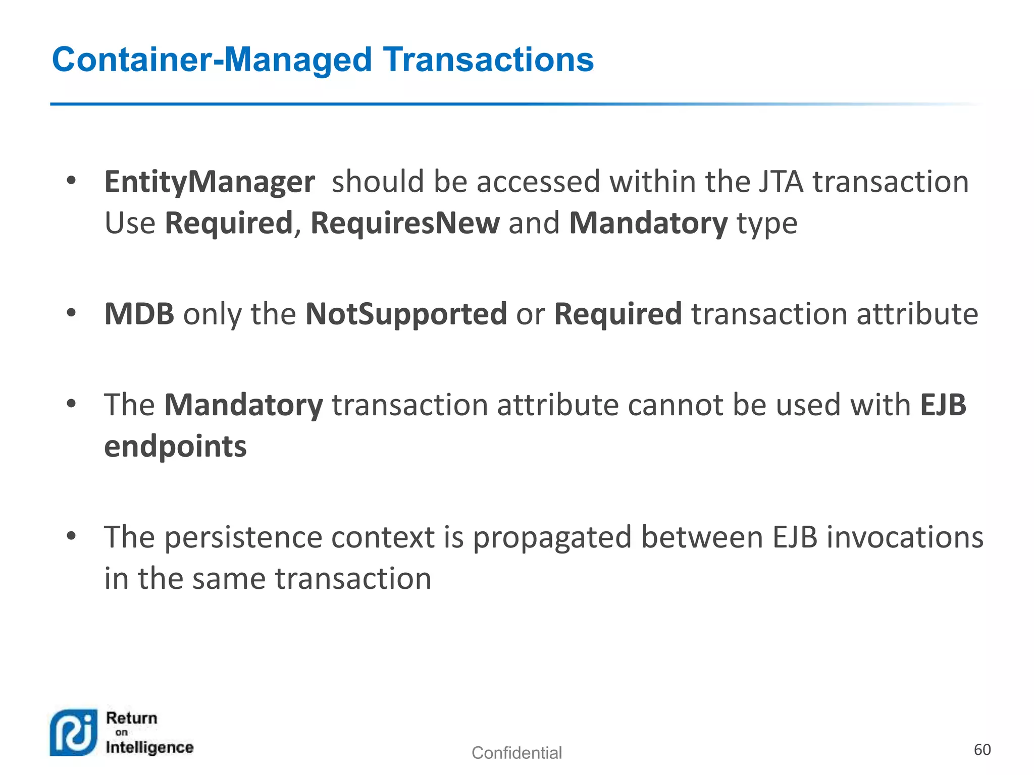 Confidential 60
Container-Managed Transactions
• EntityManager should be accessed within the JTA transaction
Use Required, RequiresNew and Mandatory type
• MDB only the NotSupported or Required transaction attribute
• The Mandatory transaction attribute cannot be used with EJB
endpoints
• The persistence context is propagated between EJB invocations
in the same transaction
 