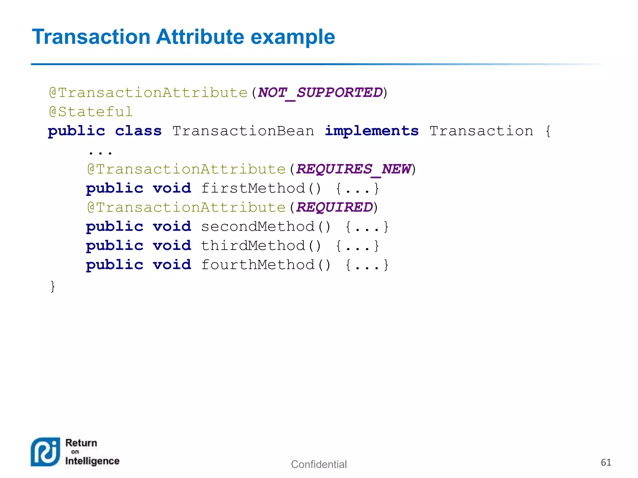 Confidential 61
Transaction Attribute example
@TransactionAttribute(NOT_SUPPORTED)
@Stateful
public class TransactionBean implements Transaction {
...
@TransactionAttribute(REQUIRES_NEW)
public void firstMethod() {...}
@TransactionAttribute(REQUIRED)
public void secondMethod() {...}
public void thirdMethod() {...}
public void fourthMethod() {...}
}
 