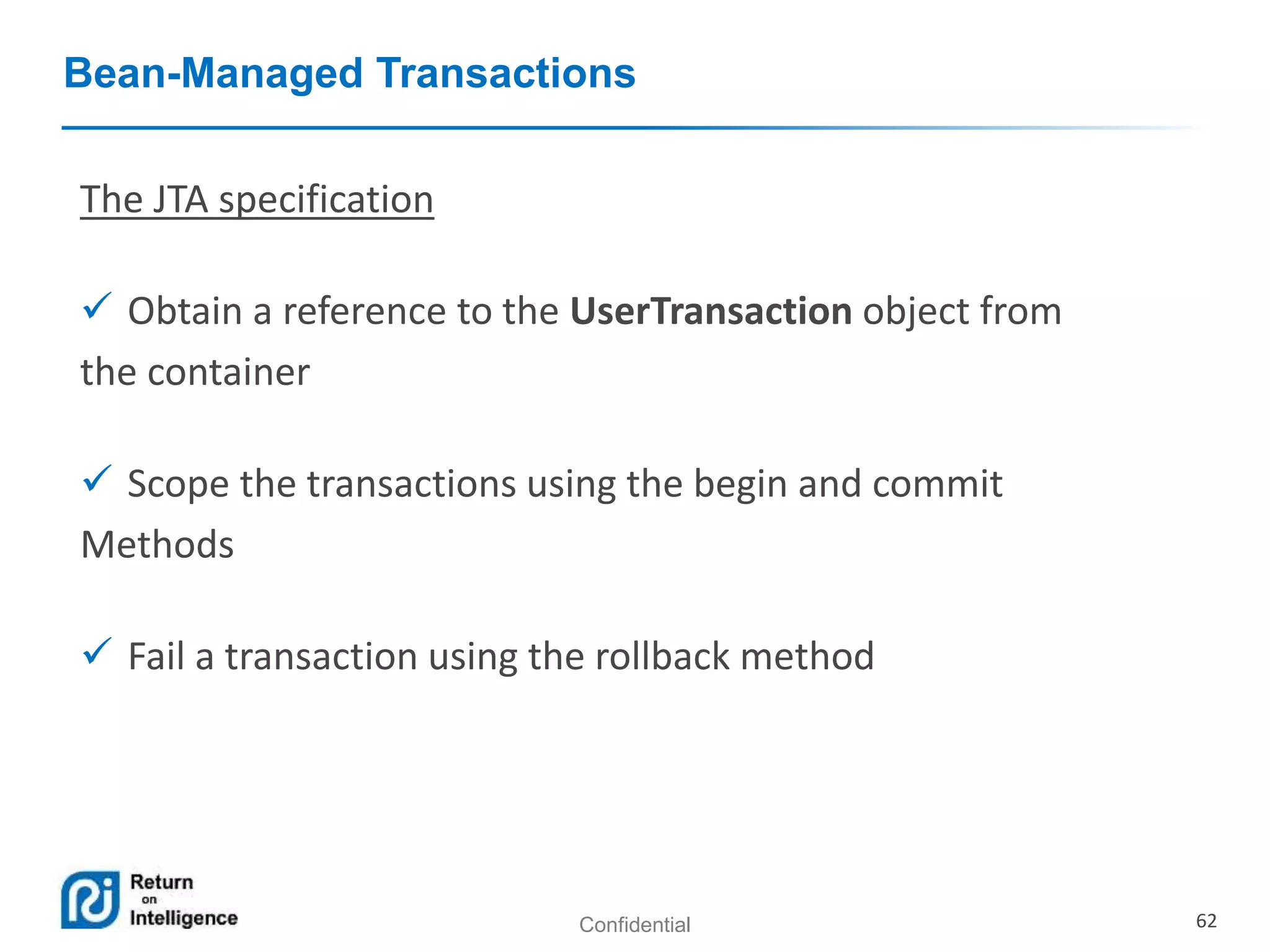 Confidential 62
Bean-Managed Transactions
The JTA specification
 Obtain a reference to the UserTransaction object from
the container
 Scope the transactions using the begin and commit
Methods
 Fail a transaction using the rollback method
 
