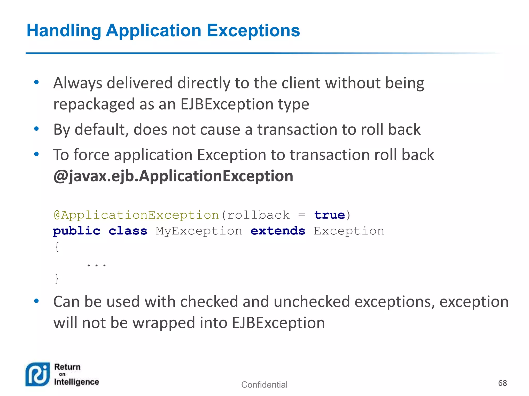 Confidential 68
Handling Application Exceptions
• Always delivered directly to the client without being
repackaged as an EJBException type
• By default, does not cause a transaction to roll back
• To force application Exception to transaction roll back
@javax.ejb.ApplicationException
@ApplicationException(rollback = true)
public class MyException extends Exception
{
...
}
• Can be used with checked and unchecked exceptions, exception
will not be wrapped into EJBException
 
