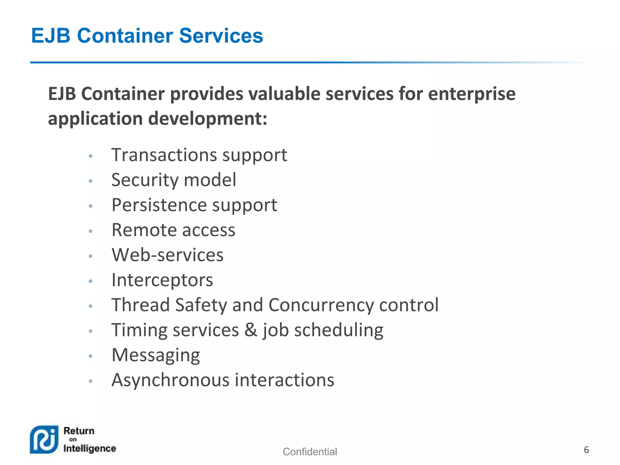 Confidential 6
EJB Container Services
EJB Container provides valuable services for enterprise
application development:
• Transactions support
• Security model
• Persistence support
• Remote access
• Web-services
• Interceptors
• Thread Safety and Concurrency control
• Timing services & job scheduling
• Messaging
• Asynchronous interactions
 