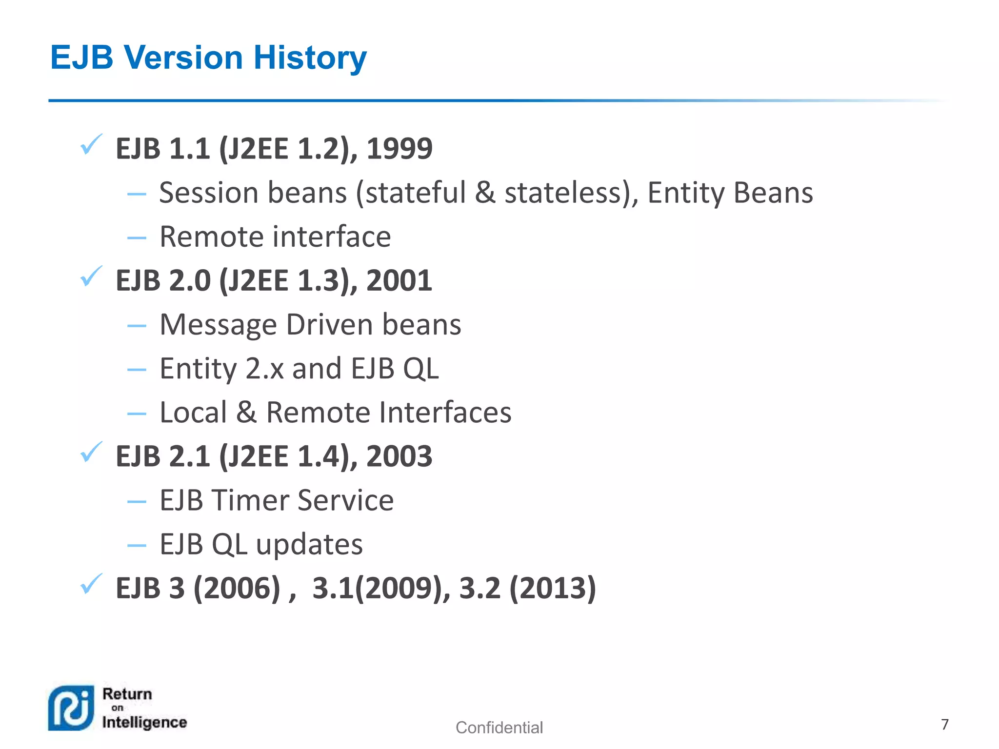 Confidential 7
EJB Version History
 EJB 1.1 (J2EE 1.2), 1999
– Session beans (stateful & stateless), Entity Beans
– Remote interface
 EJB 2.0 (J2EE 1.3), 2001
– Message Driven beans
– Entity 2.x and EJB QL
– Local & Remote Interfaces
 EJB 2.1 (J2EE 1.4), 2003
– EJB Timer Service
– EJB QL updates
 EJB 3 (2006) , 3.1(2009), 3.2 (2013)
 