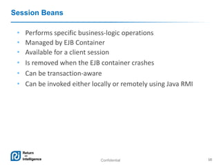 Confidential 10
Session Beans
• Performs specific business-logic operations
• Managed by EJB Container
• Available for a client session
• Is removed when the EJB container crashes
• Can be transaction-aware
• Can be invoked either locally or remotely using Java RMI
 