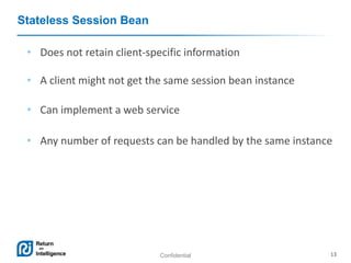 Confidential 13
Stateless Session Bean
• Does not retain client-specific information
• A client might not get the same session bean instance
• Can implement a web service
• Any number of requests can be handled by the same instance
 