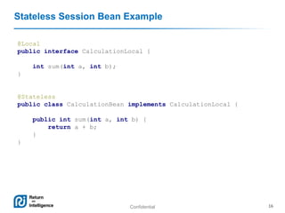 Confidential 16
Stateless Session Bean Example
@Local
public interface CalculationLocal {
int sum(int a, int b);
}
@Stateless
public class CalculationBean implements CalculationLocal {
public int sum(int a, int b) {
return a + b;
}
}
 