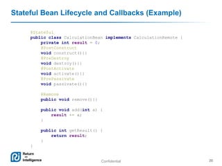 Confidential 20
Stateful Bean Lifecycle and Callbacks (Example)
@Stateful
public class CalculationBean implements CalculationRemote {
private int result = 0;
@PostConstruct
void construct(){}
@PreDestroy
void destroy(){}
@PostActivate
void activate(){}
@PrePassivate
void passivate(){}
@Remove
public void remove(){}
public void add(int a) {
result += a;
}
public int getResult() {
return result;
}
}
 