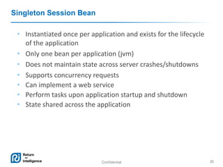 Confidential 21
Singleton Session Bean
• Instantiated once per application and exists for the lifecycle
of the application
• Only one bean per application (jvm)
• Does not maintain state across server crashes/shutdowns
• Supports concurrency requests
• Can implement a web service
• Perform tasks upon application startup and shutdown
• State shared across the application
 