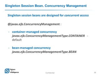 Confidential 22
Singleton Session Bean. Concurrency Management
Singleton session beans are designed for concurrent access
@javax.ejb.ConcurrencyManagement :
- container-managed concurrency
javax.ejb.ConcurrencyManagementType.CONTAINER -
default
- bean-managed concurrency
javax.ejb.ConcurrencyManagementType.BEAN
 