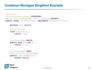 Confidential 24
Container-Managed Singleton Example
@Singleton
@ConcurrencyManagement(CONTAINER)
@AccessTimeout(value=20, unit = TimeUnit.SECONDS)
public class CalculationBean implements CalculationLocal {
private Long result;
@PostConstruct
void construct() {
result = 0L;
}
@Lock(LockType.WRITE)
public void add(int a) {
result += a;
}
@Lock(LockType.READ)
@AccessTimeout(value=3600)
public Long getResult() {
return result;
}
}
 