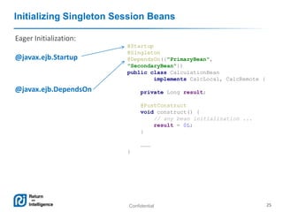 Confidential 25
Initializing Singleton Session Beans
@Startup
@Singleton
@DependsOn({"PrimaryBean",
"SecondaryBean"})
public class CalculationBean
implements CalcLocal, CalcRemote {
private Long result;
@PostConstruct
void construct() {
// any bean initialization ...
result = 0L;
}
………
}
Eager Initialization:
@javax.ejb.Startup
@javax.ejb.DependsOn
 