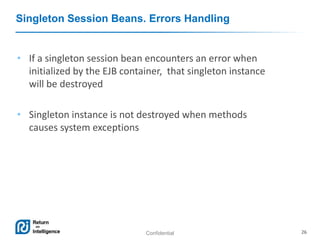Confidential 26
Singleton Session Beans. Errors Handling
• If a singleton session bean encounters an error when
initialized by the EJB container, that singleton instance
will be destroyed
• Singleton instance is not destroyed when methods
causes system exceptions
 