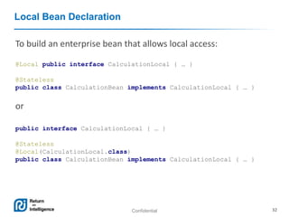 Confidential 32
Local Bean Declaration
To build an enterprise bean that allows local access:
@Local public interface CalculationLocal { … }
@Stateless
public class CalculationBean implements CalculationLocal { … }
or
public interface CalculationLocal { … }
@Stateless
@Local(CalculationLocal.class)
public class CalculationBean implements CalculationLocal { … }
 