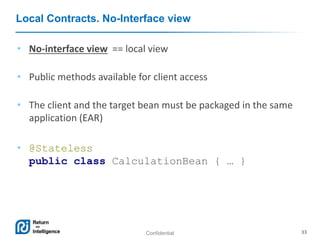 Confidential 33
Local Contracts. No-Interface view
• No-interface view == local view
• Public methods available for client access
• The client and the target bean must be packaged in the same
application (EAR)
• @Stateless
public class CalculationBean { … }
 