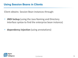 Confidential 36
Using Session Beans in Clients
Client obtains Session Bean instances through:
 JNDI lockup (using the Java Naming and Directory
Interface syntax to find the enterprise bean instance)
 dependency injection (using annotations)
 
