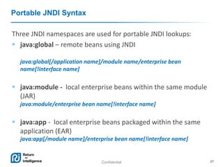 Confidential 37
Portable JNDI Syntax
Three JNDI namespaces are used for portable JNDI lookups:
 java:global – remote beans using JNDI
java:global[/application name]/module name/enterprise bean
name[!interface name]
 java:module - local enterprise beans within the same module
(JAR)
java:module/enterprise bean name[!interface name]
 java:app - local enterprise beans packaged within the same
application (EAR)
java:app[/module name]/enterprise bean name[!interface name]
 