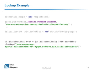 Confidential 38
Lookup Example
Properties props = new Properties();
props.put(Context.INITIAL_CONTEXT_FACTORY,
"com.sun.enterprise.naming.SerialInitContextFactory");
…
InitialContext initialContext = new InitialContext(props);
CalculationLocal bean = (CalculationLocal) initialContext
.lookup("java:app/myapp-
ejb/CalculationBean!net.myapp.service.ejb.CalculationLocal");
 