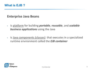 Confidential 3
What is EJB ?
Enterprise Java Beans
• is platform for building portable, reusable, and scalable
business applications using the Java
• is Java components (classes) that executes in a specialized
runtime environment called the EJB container
 