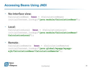 Confidential 39
Accessing Beans Using JNDI
• No-Interface view:
CalculationBean bean = (CalculationBean)
initialContext.lookup("java:module/CalculationBean");
• Local:
CalculationLocal bean = (CalculationLocal)
initialContext.lookup("java:module/CalculationBean!
CalculationLocal");
• Remote:
CalculationRemote bean = (CalculationRemote)
initialContext.lookup("java:global/myapp/myapp-
ejb/CalculationBean!CalculationRemote");
 