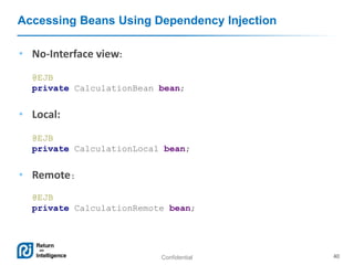 Confidential 40
Accessing Beans Using Dependency Injection
• No-Interface view:
@EJB
private CalculationBean bean;
• Local:
@EJB
private CalculationLocal bean;
• Remote:
@EJB
private CalculationRemote bean;
 