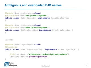 Confidential 41
Ambiguous and overloaded EJB names
@Remote(GreetingService.class)
@Stateless(name="dailyGreetingBean")
public class DailyGreeting implements GreetingService {
}
@Remote(GreetingService.class)
@Stateless(name="weeklyGreetingBean")
public class WeeklyGreeting implements GreetingService {
}
Client:
@Remote(GreetingManager.class)
@Stateless
public class GreetingManagerImpl implements GreetingManager {
@EJB(beanName ="ejbModule.jar#dailyGreetingBean")
GreetingService greetingService;
}
 