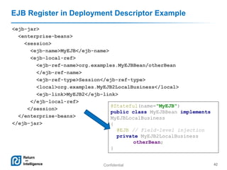 Confidential 42
EJB Register in Deployment Descriptor Example
<ejb-jar>
<enterprise-beans>
<session>
<ejb-name>MyEJB</ejb-name>
<ejb-local-ref>
<ejb-ref-name>org.examples.MyEJBBean/otherBean
</ejb-ref-name>
<ejb-ref-type>Session</ejb-ref-type>
<local>org.examples.MyEJB2LocalBusiness</local>
<ejb-link>MyEJB2</ejb-link>
</ejb-local-ref>
</session>
</enterprise-beans>
</ejb-jar>
@Stateful(name="MyEJB")
public class MyEJBBean implements
MyEJBLocalBusiness
{
@EJB // Field-level injection
private MyEJB2LocalBusiness
otherBean;
}
 