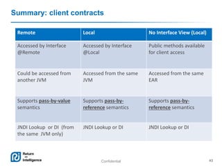 Confidential 43
Summary: client contracts
Remote Local No Interface View (Local)
Accessed by Interface
@Remote
Accessed by Interface
@Local
Public methods available
for client access
Could be accessed from
another JVM
Accessed from the same
JVM
Accessed from the same
EAR
Supports pass-by-value
semantics
Supports pass-by-
reference semantics
Supports pass-by-
reference semantics
JNDI Lookup or DI (from
the same JVM only)
JNDI Lookup or DI JNDI Lookup or DI
 