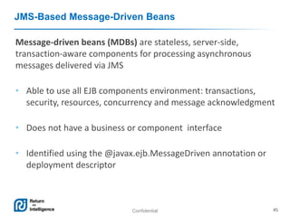 Confidential 45
JMS-Based Message-Driven Beans
Message-driven beans (MDBs) are stateless, server-side,
transaction-aware components for processing asynchronous
messages delivered via JMS
• Able to use all EJB components environment: transactions,
security, resources, concurrency and message acknowledgment
• Does not have a business or component interface
• Identified using the @javax.ejb.MessageDriven annotation or
deployment descriptor
 