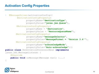 Confidential 46
Activation Config Properties
• @MessageDriven(activationConfig={
@ActivationConfigProperty(
propertyName="destinationType",
propertyValue="javax.jms.Queue"),
@ActivationConfigProperty(
propertyName = "destination",
propertyValue = "ResourceQueueName"),
@ActivationConfigProperty(
propertyName="messageSelector",
propertyValue="MessageFormat = 'Version 3.4'"),
@ActivationConfigProperty(
propertyName="acknowledgeMode",
propertyValue="Auto-acknowledge")})
public class ReservationProcessorBean implements
javax.jms.MessageListener {
@Override
public void onMessage(Message var1) {...}
}
 