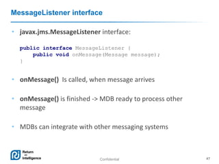 Confidential 47
MessageListener interface
• javax.jms.MessageListener interface:
public interface MessageListener {
public void onMessage(Message message);
}
• onMessage() Is called, when message arrives
• onMessage() is finished -> MDB ready to process other
message
• MDBs can integrate with other messaging systems
 