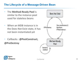 Confidential 48
The Lifecycle of a Message-Driven Bean
• The Method-Ready Pool is
similar to the instance pool
used for stateless beans
• When an MDB instance is in
the Does Not Exist state, it has
not been instantiated yet
• Callbacks : @PostConstruct,
@PreDestroy
 