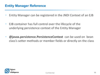 Confidential 50
Entity Manager Reference
• Entity Manager can be registered in the JNDI Context of an EJB
• EJB container has full control over the lifecycle of the
underlying persistence context of the Entity Manager
• @javax.persistence.PersistenceContext can be used on bean
class’s setter methods or member fields or directly on the class
 