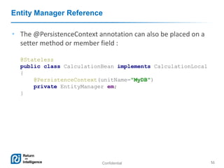 Confidential 51
Entity Manager Reference
• The @PersistenceContext annotation can also be placed on a
setter method or member field :
@Stateless
public class CalculationBean implements CalculationLocal
{
@PersistenceContext(unitName="MyDB")
private EntityManager em;
}
 