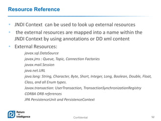 Confidential 52
Resource Reference
• JNDI Context can be used to look up external resources
• the external resources are mapped into a name within the
JNDI Context by using annotations or DD xml content
• External Resources:
javax.sql.DataSource
javax.jms : Queue, Topic, Connection Factories
javax.mail.Session
java.net.URL
java.lang: String, Character, Byte, Short, Integer, Long, Boolean, Double, Float,
Class, and all Enum types.
Javax.transaction: UserTransaction, TransactionSynchronizationRegistry
CORBA ORB references
JPA PersistenceUnit and PersistenceContext
 