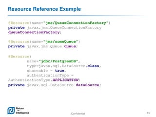 Confidential 53
Resource Reference Example
@Resource(name="jms/QueueConnectionFactory")
private javax.jms.QueueConnectionFactory
queueConnectionFactory;
@Resource(name="jms/someQueue")
private javax.jms.Queue queue;
@Resource(
name="jdbc/PostgresDB",
type=javax.sql.DataSource.class,
shareable = true,
authenticationType =
AuthenticationType.APPLICATION)
private javax.sql.DataSource dataSource;
 