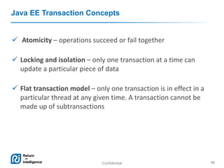Confidential 55
Java EE Transaction Concepts
 Atomicity – operations succeed or fail together
 Locking and isolation – only one transaction at a time can
update a particular piece of data
 Flat transaction model – only one transaction is in effect in a
particular thread at any given time. A transaction cannot be
made up of subtransactions
 