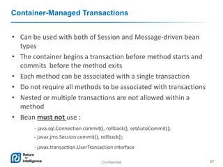 Confidential 57
Container-Managed Transactions
• Can be used with both of Session and Message-driven bean
types
• The container begins a transaction before method starts and
commits before the method exits
• Each method can be associated with a single transaction
• Do not require all methods to be associated with transactions
• Nested or multiple transactions are not allowed within a
method
• Bean must not use :
- java.sql.Connection commit(), rollback(), setAutoCommit();
- javax.jms.Session commit(), rollback();
- javax.transaction.UserTransaction interface
 