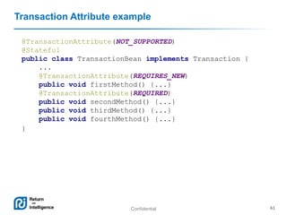 Confidential 61
Transaction Attribute example
@TransactionAttribute(NOT_SUPPORTED)
@Stateful
public class TransactionBean implements Transaction {
...
@TransactionAttribute(REQUIRES_NEW)
public void firstMethod() {...}
@TransactionAttribute(REQUIRED)
public void secondMethod() {...}
public void thirdMethod() {...}
public void fourthMethod() {...}
}
 