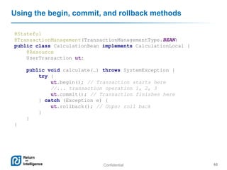 Confidential 63
Using the begin, commit, and rollback methods
@Stateful
@TransactionManagement(TransactionManagementType.BEAN)
public class CalculationBean implements CalculationLocal {
@Resource
UserTransaction ut;
public void calculate(…) throws SystemException {
try {
ut.begin(); // Transaction starts here
//... transaction operation 1, 2, 3
ut.commit(); // Transaction finishes here
} catch (Exception e) {
ut.rollback(); // Oops: roll back
}
}
}
 